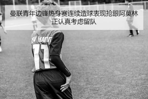 曼联青年边锋热身赛连续造球表现抢眼阿莫林正认真考虑留队 - Baibo Sports